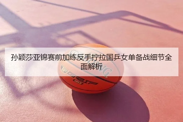 孙颖莎亚锦赛前加练反手拧拉国乒女单备战细节全面解析