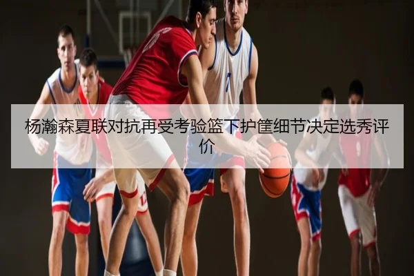 杨瀚森夏联对抗再受考验篮下护筐细节决定选秀评价