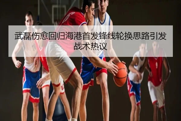 武磊伤愈回归海港首发锋线轮换思路引发战术热议